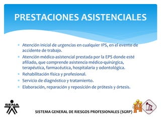 PRESTACIONES ASISTENCIALES
SISTEMA GENERAL DE RIESGOS PROFESIONALES (SGRP)
 Atención inicial de urgencias en cualquier IPS, en el evento de
accidente de trabajo.
 Atención médico-asistencial prestada por la EPS donde esté
afiliado, que comprende asistencia médico-quirúrgica,
terapéutica, farmacéutica, hospitalaria y odontológica.
 Rehabilitación física y profesional.
 Servicio de diagnóstico y tratamiento.
 Elaboración, reparación y reposición de prótesis y órtesis.
 