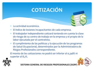 COTIZACIÓN
SISTEMA GENERAL DE RIESGOS PROFESIONALES (SGRP)
 La actividad económica.
 El índice de lesiones incapacitantes de cada empresa.
 El trabajador independiente cotizará teniendo en cuenta la clase
de riesgo de su centro de trabajo en la empresa y el propio de la
labor ejecutada por el contratista.
 El cumplimiento de las políticas y la ejecución de los programas
de Salud Ocupacional, determinados por la Administradora de
Riegos Profesionales correspondiente.
El monto de las cotizaciones no podrá ser inferior al 0,348% ni
superior al 8,7%.
 