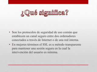 • Son los protocolos de seguridad de uso común que
establecen un canal seguro entre dos ordenadores
conectados a través de Internet o de una red interna.
• En mejores términos el SSL es u método transparente
para mantener una sesión segura en la cual la
intervención del usuario es mínima.
 