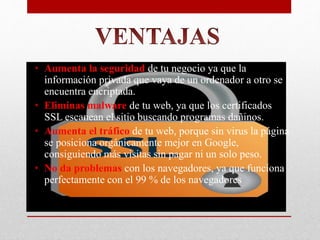 • Aumenta la seguridad de tu negocio ya que la
información privada que vaya de un ordenador a otro se
encuentra encriptada.
• Eliminas malware de tu web, ya que los certificados
SSL escanean el sitio buscando programas dañinos.
• Aumenta el tráfico de tu web, porque sin virus la página
se posiciona orgánicamente mejor en Google,
consiguiendo más visitas sin pagar ni un solo peso.
• No da problemas con los navegadores, ya que funciona
perfectamente con el 99 % de los navegadores
 