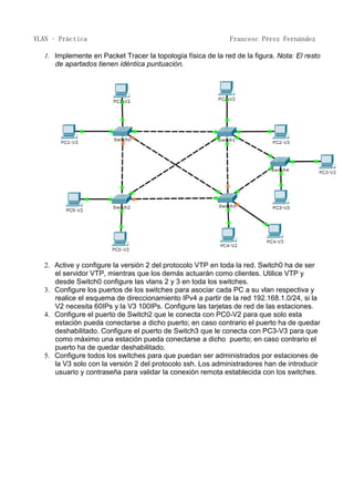 VLAN – Práctica Francesc Pérez Fernández
1. Implemente en Packet Tracer la topología física de la red de la figura. Nota: El resto
de apartados tienen idéntica puntuación.
2. Active y configure la versión 2 del protocolo VTP en toda la red. Switch0 ha de ser
el servidor VTP, mientras que los demás actuarán como clientes. Utilice VTP y
desde Switch0 configure las vlans 2 y 3 en toda los switches.
3. Configure los puertos de los switches para asociar cada PC a su vlan respectiva y
realice el esquema de direccionamiento IPv4 a partir de la red 192.168.1.0/24, si la
V2 necesita 60IPs y la V3 100IPs. Configure las tarjetas de red de las estaciones.
4. Configure el puerto de Switch2 que le conecta con PC0-V2 para que solo esta
estación pueda conectarse a dicho puerto; en caso contrario el puerto ha de quedar
deshabilitado. Configure el puerto de Switch3 que le conecta con PC3-V3 para que
como máximo una estación pueda conectarse a dicho puerto; en caso contrario el
puerto ha de quedar deshabilitado.
5. Configure todos los switches para que puedan ser administrados por estaciones de
la V3 solo con la versión 2 del protocolo ssh. Los administradores han de introducir
usuario y contraseña para validar la conexión remota establecida con los switches.
 