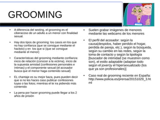 GROOMING
● A diferencia del sexting, el grooming es el
ciberacoso de un adulto a un menor con finalidad
sexual.
● Hay dos tipos de grooming: los casos en los que
no hay confianza (que se consigue mediante el
hackeo) y en los que si (que se consigue
mediante el menor)
● Características del grooming mediante confianza:
inicio de relación (conocer a la victima), inicio de
la supuesta amistad (confesiones personales e
íntimas) y el componente sexual (el acosador
busca que el menor haga contenido sexual)
● EL chantaje es su mejor baza, pues pueden decir
que si no les haces caso publicar confesiones
tuyas o las fotos; mientras el te ira pidiendo más
contenido
● La pena por hacer grooming puede llegar a los 2
años de prisión
● Suelen grabar imágenes de menores
mediante las webcams de los menores
● El perfil del acosador: según la
causa(despidos, haber perdido el hogar,
perdida de pareja, etc.), según la búsqueda,
según su cambio en las redes, según la
toma de contacto y según la tipología
[buscador de intimidad (se muestren como
son), el estilo adaptable (adaptan todo
según el joven)y el hipersexualizado (los
que ya son profesionales)]
● Caso real de grooming reciente en España:
http://www.policia.es/prensa/20151029_3.ht
ml
 