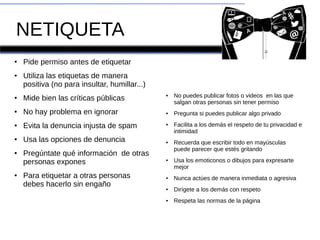 NETIQUETA
●
Pide permiso antes de etiquetar
● Utiliza las etiquetas de manera
positiva (no para insultar, humillar...)
●
Mide bien las críticas públicas
● No hay problema en ignorar
●
Evita la denuncia injusta de spam
●
Usa las opciones de denuncia
●
Pregúntate qué información de otras
personas expones
●
Para etiquetar a otras personas
debes hacerlo sin engaño
● No puedes publicar fotos o videos en las que
salgan otras personas sin tener permiso
● Pregunta si puedes publicar algo privado
● Facilita a los demás el respeto de tu privacidad e
intimidad
● Recuerda que escribir todo en mayúsculas
puede parecer que estés gritando
● Usa los emoticonos o dibujos para expresarte
mejor
● Nunca actúes de manera inmediata o agresiva
● Dirígete a los demás con respeto
● Respeta las normas de la página
 