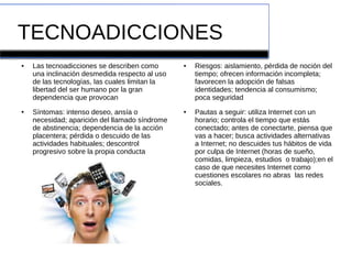 TECNOADICCIONES
● Las tecnoadicciones se describen como
una inclinación desmedida respecto al uso
de las tecnologías, las cuales limitan la
libertad del ser humano por la gran
dependencia que provocan
● Síntomas: intenso deseo, ansía o
necesidad; aparición del llamado síndrome
de abstinencia; dependencia de la acción
placentera; pérdida o descuido de las
actividades habituales; descontrol
progresivo sobre la propia conducta
● Riesgos: aislamiento, pérdida de noción del
tiempo; ofrecen información incompleta;
favorecen la adopción de falsas
identidades; tendencia al consumismo;
poca seguridad
● Pautas a seguir: utiliza Internet con un
horario; controla el tiempo que estás
conectado; antes de conectarte, piensa que
vas a hacer; busca actividades alternativas
a Internet; no descuides tus hábitos de vida
por culpa de Internet (horas de sueño,
comidas, limpieza, estudios o trabajo);en el
caso de que necesites Internet como
cuestiones escolares no abras las redes
sociales.
 