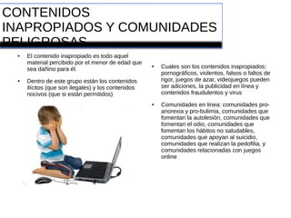 CONTENIDOS
INAPROPIADOS Y COMUNIDADES
PELIGROSAS
● El contenido inapropiado es todo aquel
material percibido por el menor de edad que
sea dañino para él.
● Dentro de este grupo están los contenidos
ilícitos (que son ilegales) y los contenidos
nocivos (que si están permitidos)
● Cuales son los contenidos inapropiados:
pornográficos, violentos, falsos o faltos de
rigor, juegos de azar, videojuegos pueden
ser adiciones, la publicidad en línea y
contenidos fraudulentos y virus
● Comunidades en linea: comunidades pro-
anorexia y pro-bulimia, comunidades que
fomentan la autolesión, comunidades que
fomentan el odio, comunidades que
fomentan los hábitos no saludables,
comunidades que apoyan al suicidio,
comunidades que realizan la pedofilia, y
comunidades relacionadas con juegos
online
 