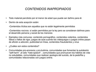 CONTENIDOS INAPROPIADOS
● Todo material percibido por el menor de edad que puede ser dañino para él.
● Dentro de esta acepción están:
-Contenidos ilícitos:son aquellos que no están legalmente permitidos
-Contenidos nocivos: sí están permitidos por la ley pero se consideran dañinos para
el desarrollo persona y social de los menores
● Ejemplos más comunes: contenido pornográfico, contenidos violentos, contenidos
falsos o faltos de rigor, juegos de azar,cuando los videojuegos o juegos online pasan
de afición a adicción, publicidad en línea, contenidos fraudulentos y virus
● ¿Cuáles son estos contenidos?
● Comunidades pro-anorexia y pro-bulimia, comunidades que fomentan la autolesión
“self-harm” ,el odio “hate-speech” , comunidades que promueven los hábitos de vida
no soludables, comunidades que realizan apología del suicido, de la pedofília y
comunidades relacionadas con juegos online.
 