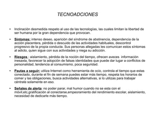 TECNOADCIONES
● Inclinación desmedida respeto al uso de las tecnologías, las cuales limitan la libertad de
ser humana por la gran dependencia que provocan.
● Sintomas: intenso deseo, aparición del síndrome de abstinencia, dependencia de la
acción placentera, pérdida o descuido de las actividades habituales, descontrol
progresivo de la propia conducta. Sus personas allegadas les comunican estos síntomas
al adicto, quien sigue con sus actividades y niega su adicción.
● Riesgos : aislamiento, pérdida de la noción del tiempo, ofrecen aveces información
inesaxta, favorecer la adopción de falsas identidades que puede dar lugar a conflictos de
personalidad, tendencia al consumismo, poca seguridad.
● Pautas a seguir: utiliza Internet como herramienta de ocio, controla el tiempo que estas
conectado, durante el fin de semana puedes estar más tiempo, respeta los horarios de
comer y las obligaciones, busca actividades alternativas, si lo utilizas para trabajar
céntrate solamente en eso.
● Señales de alerta: no poder parar, mal humor cuando no se esta con el
móvil,etc,gratificación al conectarse,empeoramiento del rendimiento escolar, aislamiento,
necesidad de dedicarle más tiempo.
 