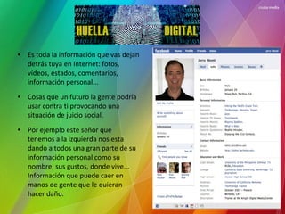 HUELLA DIGITAL
● Es toda la información que vas dejan
detrás tuya en Internet: fotos,
vídeos, estados, comentarios,
información personal...
● Cosas que un futuro la gente podría
usar contra ti provocando una
situación de juicio social.
● Por ejemplo este señor que
tenemos a la izquierda nos esta
dando a todos una gran parte de su
información personal como su
nombre, sus gustos, donde vive...
Información que puede caer en
manos de gente que le quieran
hacer daño.
 