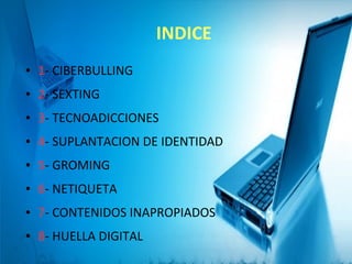 INDICE
● 1- CIBERBULLING
● 2- SEXTING
● 3- TECNOADICCIONES
● 4- SUPLANTACION DE IDENTIDAD
● 5- GROMING
● 6- NETIQUETA
● 7- CONTENIDOS INAPROPIADOS
● 8- HUELLA DIGITAL
 