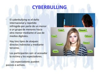 CYBERBULLING
•
El cyberbullying es el daño
internacional y repetido
infringido por parte de un menor
o un grupo de menores hacia
otro menor mediante el uso de
medios digitales.
•
Hay tres tipos de ataques:
directos indirectos y mediante
terceros.
•
Los participantes son: el acosador
la victima y los espectadores.
Los espectadores pueden
pasivos o activos.
 