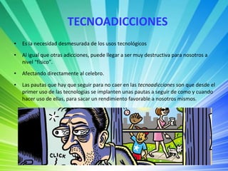 TECNOADICCIONES
● Es la necesidad desmesurada de los usos tecnológicos
● Al igual que otras adicciones, puede llegar a ser muy destructiva para nosotros a
nivel “físico”.
● Afectando directamente al celebro.
● Las pautas que hay que seguir para no caer en las tecnoadicciones son que desde el
primer uso de las tecnologías se implanten unas pautas a seguir de como y cuando
hacer uso de ellas, para sacar un rendimiento favorable a nosotros mismos.
 