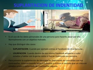 SUPLANTACION DE INDENTIDAD
● Es el uso de los datos personales de una persona para hacerte pasar por ella.
Normalmente con un objetivo malvado.
● Hay que distinguir dos casos:
– SUPLANTACION. Cuando por ejemplo entras al Facebook de otra persona .
– USURPACION. Cuando dentro de ese mismo Facebook empiezas a subir
estados y hablar con la gente como si fueras realmente esa persona.
● Para prevenir la suplantación de identidad es importante ser precavido con tus
contraseñas, intercambiando letras y números o utilizar el método que un chica en
estados unidos a patentado de contraseñas seguras.
 