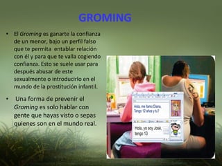 GROMING
● El Groming es ganarte la confianza
de un menor, bajo un perfil falso
que te permita entablar relación
con él y para que te valla cogiendo
confianza. Esto se suele usar para
después abusar de este
sexualmente o introducirlo en el
mundo de la prostitución infantil.
●
Una forma de prevenir el
Groming es solo hablar con
gente que hayas visto o sepas
quienes son en el mundo real.
 