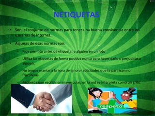 NETIQUETAS
● Son el conjunto de normas para tener una buena convivencia entre los
usuarios de Internet.
● Algunas de esas normas son:
– Pide permiso antes de etiquetar a alguien en un foto
– Utiliza las etiquetas de forma positiva nunca para hacer daño o perjudicar a
alguien.
– No tengas manías a la hora de ignorar solicitudes que te parezcan no
fructíferas
– Recuerda que escribir en mayúsculas, en la red se interpreta como un grito.
 