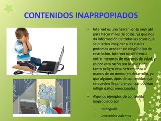 CONTENIDOS INAPRPOPIADOS
● Internet es una herramienta muy útil
para hacer miles de cosas, ya que nos
da información de todas las cosas que
se puedan imaginar a las cuales
podemos acceder sin ningún tipo de
restricción. Internet no diferencia
entre menores de mayores de edad, y
es por esta razón por lo que tiene
tanto peligro esta herramienta a
manos de un menor en desarrollo, ya
que algunos tipos de contenidos que
se pueden llegar a encontrar podrían
infligir daños emocionales.
● Algunos ejemplos de contenido
inapropiado son:
– Pornografía
– Contenidos violentos
 