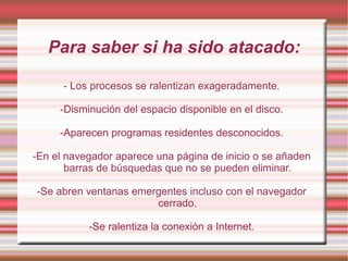 Para saber si ha sido atacado: - Los procesos se ralentizan exageradamente. -Disminución del espacio disponible en el disco. -Aparecen programas residentes desconocidos. -En el navegador aparece una página de inicio o se añaden barras de búsquedas que no se pueden eliminar. -Se abren ventanas emergentes incluso con el navegador cerrado. -Se ralentiza la conexión a Internet. 