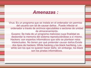 Amenazas : Virus: Es un programa que se instala en el ordenador sin permiso del usuario con tal de causar daños . Puede infectar el ordenador a través de archivos ejecutables o sectores de unidad de almacenamiento. Gusano: Se trata de un programa malicioso cuya finalidad es desbordar la memoria del sistema reproduciéndose a sí mismo. Hackers: son expertos informáticos que sólo se plantean retos intelectuales. No tienen por qué pretender causar daños.Existe dos tipos de hackers: White hacking y los black hachking. Los white son los que no quieren hacer daño, sin embargo, los black son los piratas informáticos. 