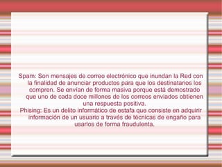 Spam: Son mensajes de correo electrónico que inundan la Red con la finalidad de anunciar productos para que los destinatarios los compren. Se envían de forma masiva porque está demostrado que uno de cada doce millones de los correos enviados obtienen una respuesta positiva. Phising: Es un delito informático de estafa que consiste en adquirir información de un usuario a través de técnicas de engaño para usarlos de forma fraudulenta. 