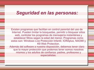 Seguridad en las personas: Existen programas que facilitan en control parental del uso de Internet. Pueden limitar la búsquedas, permitir o bloquear sitios web, controlar los programas de mensajería instantánea y establecer filtros según la edad del menor. Programas como estos son: Windows Live Protección Infantil, ICRAplus, NAOMI y K9 Web Protection. Además del software a nuestra disposición, debemos tener claro que la mayor protección que podemos tener somos nosotros mismos y los adultos de confianza: padres, profesores y especialistas. 