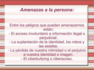 Amenazas a la persona: Entre los peligros que pueden amenazarnos están: - El acceso involuntario a información ilegal o perjudicial. - La suplantación de la identidad, los robos y las estafas. - La pérdida de nuestra intimidad o el perjuicio a nuestra identidad o imagen. - El ciberbullying o ciberacoso. 