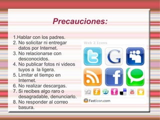 Precauciones: 1.Hablar con los padres. 2. No solicitar ni entregar datos por Internet. 3. No relacionarse con desconocidos. 4. No publicar fotos ni videos tuyos a  la ligera. 5. Limitar el tiempo en Internet. 6. No realizar descargas. 7. Si recibes algo raro o desagradable, denunciarlo. 8. No responder al correo basura. 