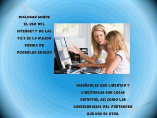 Dialogar sobre
   el uso del
Internet y de las
TIC´s es la mejor
   forma de
poderlos educar




                     Enseñarles que libertad y
                       libertinaje son cosas
                       distintas, así como las
                    consecuencias del pretender
                          que una es otra.
 