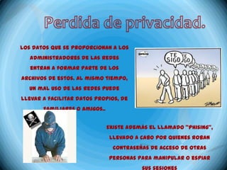 Los datos que se proporcionan a los
   administradores de las redes
   entran a formar parte de los
archivos de estos. Al mismo tiempo,
  un mal uso de las redes puede
llevar a facilitar datos propios, de
       familiares o amigos..


                               Existe además el llamado "phising",
                               llevado a cabo por quienes roban
                                 contraseñas de acceso de otras
                               personas para manipular o espiar
 