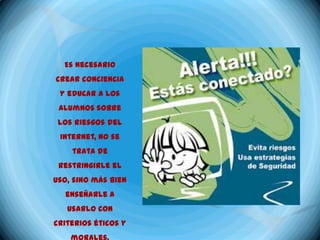 Es necesario
crear conciencia
 y educar a los
 alumnos sobre
 los riesgos del
 Internet, no se
    trata de
 restringirle el
uso, sino más bien
  enseñarle a
   usarlo con
criterios éticos y
 