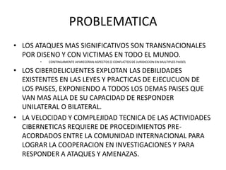 PROBLEMATICA
• LOS ATAQUES MAS SIGNIFICATIVOS SON TRANSNACIONALES
  POR DISENO Y CON VICTIMAS EN TODO EL MUNDO.
       •   CONTINUAMENTE APARECERAN ASPECTOS O CONFLICTOS DE JURIDICCION EN MULTIPLES PAISES

• LOS CIBERDELICUENTES EXPLOTAN LAS DEBILIDADES
  EXISTENTES EN LAS LEYES Y PRACTICAS DE EJECUCUON DE
  LOS PAISES, EXPONIENDO A TODOS LOS DEMAS PAISES QUE
  VAN MAS ALLA DE SU CAPACIDAD DE RESPONDER
  UNILATERAL O BILATERAL.
• LA VELOCIDAD Y COMPLEJIDAD TECNICA DE LAS ACTIVIDADES
  CIBERNETICAS REQUIERE DE PROCEDIMIENTOS PRE-
  ACORDADOS ENTRE LA COMUNIDAD INTERNACIONAL PARA
  LOGRAR LA COOPERACION EN INVESTIGACIONES Y PARA
  RESPONDER A ATAQUES Y AMENAZAS.
 