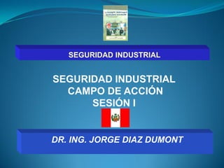 SEGURIDAD INDUSTRIAL 
CAMPO DE ACCIÓN 
SESIÓN I 
DR. ING. JORGE DIAZ DUMONT 
SEGURIDAD INDUSTRIAL  