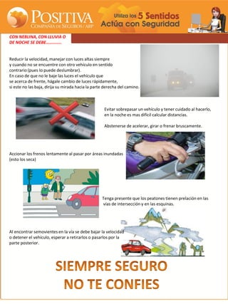 CON NEBLINA, CON LLUVIA O
DE NOCHE SE DEBE…………..


Reducir la velocidad, manejar con luces altas siempre
y cuando no se encuentre con otro vehículo en sentido
contrario (pues lo puede deslumbrar).
En caso de que no le baje las luces el vehículo que
se acerca de frente, hágale cambio de luces rápidamente,
si este no las baja, dirija su mirada hacia la parte derecha del camino.



                                                    Evitar sobrepasar un vehículo y tener cuidado al hacerlo,
                                                    en la noche es mas difícil calcular distancias.

                                                    Abstenerse de acelerar, girar o frenar bruscamente.




Accionar los frenos lentamente al pasar por áreas inundadas
(esto los seca)




                                                   Tenga presente que los peatones tienen prelación en las
                                                   vías de intersección y en las esquinas.




Al encontrar semovientes en la vía se debe bajar la velocidad
o detener el vehículo, esperar a retirarlos o pasarlos por la
parte posterior.
 