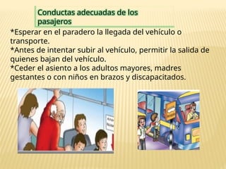 Conductas adecuadas de los
pasajeros
*Esperar en el paradero la llegada del vehículo o
transporte.
*Antes de intentar subir al vehículo, permitir la salida de
quienes bajan del vehículo.
*Ceder el asiento a los adultos mayores, madres
gestantes o con niños en brazos y discapacitados.
 