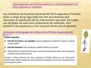 RECONOCIENDO LAS INSTRUCCIONES DE LA POLICIA NACIONAL DEL
PERU ASIGNADA AL TRANSITO
Los miembros de la policía Nacional del Perú asignada al Transito
están a cargo de la seguridad vial. Por eso tenemos que
reconocer el significado de las instrucciones que dan, las cuales
van dirigidas no solo a los conductores de vehículos, sino
también a los peatones y a los usuarios de las vías en general.
¿Conoces el lenguaje de señas de la Policía Nacional del
Perú’ ?
 