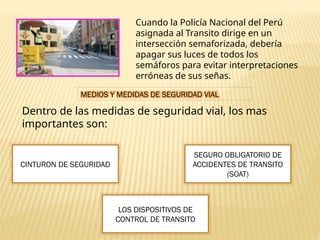 Cuando la Policía Nacional del Perú
asignada al Transito dirige en un
intersección semaforizada, debería
apagar sus luces de todos los
semáforos para evitar interpretaciones
erróneas de sus señas.
MEDIOS Y MEDIDAS DE SEGURIDAD VIAL
Dentro de las medidas de seguridad vial, los mas
importantes son:
CINTURON DE SEGURIDAD
LOS DISPOSITIVOS DE
CONTROL DE TRANSITO
SEGURO OBLIGATORIO DE
ACCIDENTES DE TRANSITO
(SOAT)
 
