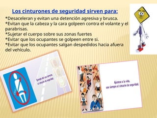 Los cinturones de seguridad sirven para:
*Desaceleran y evitan una detención agresiva y brusca.
*Evitan que la cabeza y la cara golpeen contra el volante y el
parabrisas.
*Sujetar el cuerpo sobre sus zonas fuertes
*Evitar que los ocupantes se golpeen entre si.
*Evitar que los ocupantes salgan despedidos hacia afuera
del vehículo.
 