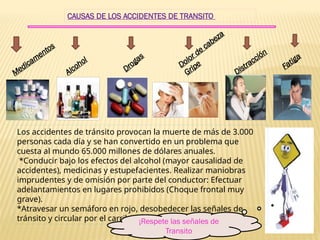 CAUSAS DE LOS ACCIDENTES DE TRANSITO
Medicamentos
Alcohol
Drogas
Dolor de cabeza
Gripe
Distracción
Fatiga
Los accidentes de tránsito provocan la muerte de más de 3.000
personas cada día y se han convertido en un problema que
cuesta al mundo 65.000 millones de dólares anuales.
*Conducir bajo los efectos del alcohol (mayor causalidad de
accidentes), medicinas y estupefacientes. Realizar maniobras
imprudentes y de omisión por parte del conductor: Efectuar
adelantamientos en lugares prohibidos (Choque frontal muy
grave).
*Atravesar un semáforo en rojo, desobedecer las señales de
tránsito y circular por el carril contrario
¡Respete las señales de
Transito
 