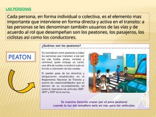 LAS PERSONAS
Cada persona, en forma individual o colectiva, es el elemento mas
importante que interviene en forma directa y activa en el transito: a
las personas se les denominan también usuarios de las vías y de
acuerdo al rol que desempeñan son los peatones, los pasajeros, los
ciclistas así como los conductores.
PEATON
 