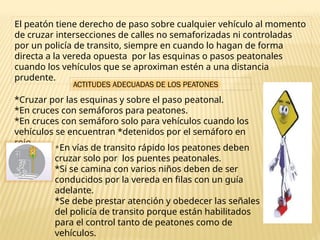 El peatón tiene derecho de paso sobre cualquier vehículo al momento
de cruzar intersecciones de calles no semaforizadas ni controladas
por un policía de transito, siempre en cuando lo hagan de forma
directa a la vereda opuesta por las esquinas o pasos peatonales
cuando los vehículos que se aproximan estén a una distancia
prudente.
ACTITUDES ADECUADAS DE LOS PEATONES
*Cruzar por las esquinas y sobre el paso peatonal.
*En cruces con semáforos para peatones.
*En cruces con semáforo solo para vehículos cuando los
vehículos se encuentran *detenidos por el semáforo en
rojo.
*En vías de transito rápido los peatones deben
cruzar solo por los puentes peatonales.
*Si se camina con varios niños deben de ser
conducidos por la vereda en filas con un guía
adelante.
*Se debe prestar atención y obedecer las señales
del policía de transito porque están habilitados
para el control tanto de peatones como de
vehículos.
 