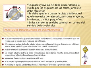 *En plazas y óvalos, se debe cruzar dando la
vuelta por las esquinas de las calles, jamás se
debe atravesar.
*Se debe ayudar a cruzar la pista a todo aquel
que lo necesite por ejemplo, personas mayores,
invidentes, o niños pequeños.
*En las carreteras se debe caminar en contra del
sentido de los vehículos.
ACTITUDES INADECUADAS DE LOS PEATONES
 