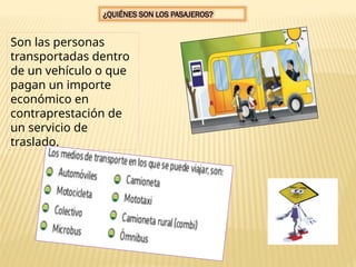 ¿QUIÉNES SON LOS PASAJEROS?
Son las personas
transportadas dentro
de un vehículo o que
pagan un importe
económico en
contraprestación de
un servicio de
traslado.
 