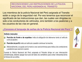 RECONOCIENDO LAS INSTRUCCIONES DE LA POLICIA
        NACIONAL DEL PERU ASIGNADA AL TRANSITO


Los miembros de la policía Nacional del Perú asignada al Transito
están a cargo de la seguridad vial. Por eso tenemos que reconocer el
significado de las instrucciones que dan, las cuales van dirigidas no
solo a los conductores de vehículos, sino también a los peatones y a
los usuarios de las vías en general.

¿Conoces el lenguaje de señas de la Policía Nacional del Perú’ ?
 