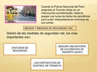Cuando la Policía Nacional del Perú
                       asignada al Transito dirige en un
                       intersección semaforizada, debería
                       apagar sus luces de todos los semáforos
                       para evitar interpretaciones erróneas de
                       sus señas.



Dentro de las medidas de seguridad vial, los mas
importantes son:

                                     SEGURO OBLIGATORIO
   CINTURON DE
                                      DE ACCIDENTES DE
    SEGURIDAD
                                       TRANSITO (SOAT)



                  LOS DISPOSITIVOS DE
                 CONTROL DE TRANSITO
 