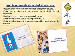 Los cinturones de seguridad sirven para:
*Desaceleran y evitan una detención agresiva y brusca.
*Evitan que la cabeza y la cara golpeen contra el volante y el
parabrisas.
*Sujetar el cuerpo sobre sus zonas fuertes
*Evitar que los ocupantes se golpeen entre si.
*Evitar que los ocupantes salgan despedidos hacia afuera del
vehículo.
 