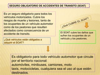 SEGURO OBLIGATORIO DE ACCIDENTES DE TRANSITO (SOAT)


Es un seguro obligatorio para todos los
vehículos motorizados. Cubre los
riesgos de muerte y lesiones, tanto de
los ocupantes de un vehículo automotor
como de los peatones que resulten
afectados como consecuencia de un
                                          El SOAT cubre los daños que
accidente de transito.
                                          sufren los ocupantes de un
                                          vehículo y los peatones.




      Es obligatorio para todo vehículo automotor que circule
      por el territorio nacional:
      automóviles, minibuses, camiones, moto
      taxis, motocicletas, cualquiera sea el uso al que estén
      destinados.
 