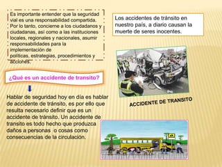 Es importante entender que la seguridad
 vial es una responsabilidad compartida.      Los accidentes de tránsito en
 Por lo tanto, concierne a los ciudadanos y   nuestro país, a diario causan la
 ciudadanas, así como a las instituciones     muerte de seres inocentes.
 locales, regionales y nacionales, asumir
 responsabilidades para la
 implementación de
 políticas, estrategias, procedimientos y
 acciones.


¿Qué es un accidente de transito?


Hablar de seguridad hoy en día es hablar
de accidente de tránsito, es por ello que
resulta necesario definir que es un
accidente de tránsito. Un accidente de
transito es todo hecho que produzca
daños a personas o cosas como
consecuencias de la circulación.
 
