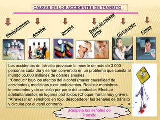 CAUSAS DE LOS ACCIDENTES DE TRANSITO




Los accidentes de tránsito provocan la muerte de más de 3.000
personas cada día y se han convertido en un problema que cuesta al
mundo 65.000 millones de dólares anuales.
 *Conducir bajo los efectos del alcohol (mayor causalidad de
accidentes), medicinas y estupefacientes. Realizar maniobras
imprudentes y de omisión por parte del conductor: Efectuar
adelantamientos en lugares prohibidos (Choque frontal muy grave).
*Atravesar un semáforo en rojo, desobedecer las señales de tránsito
y circular por el carril contrario
                                ¡Respete las señales de
                                       Transito
 