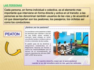 LAS PERSONAS
Cada persona, en forma individual o colectiva, es el elemento mas
importante que interviene en forma directa y activa en el transito: a las
personas se les denominan también usuarios de las vías y de acuerdo al
rol que desempeñan son los peatones, los pasajeros, los ciclistas así
como los conductores.



PEATON
 
