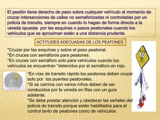 *Cruzar por las esquinas y sobre el paso peatonal.
*En cruces con semáforos para peatones.
*En cruces con semáforo solo para vehículos cuando los
vehículos se encuentran *detenidos por el semáforo en rojo.
          *En vías de transito rápido los peatones deben cruzar
          solo por los puentes peatonales.
          *Si se camina con varios niños deben de ser
          conducidos por la vereda en filas con un guía
          adelante.
          *Se debe prestar atención y obedecer las señales del
          policía de transito porque están habilitados para el
          control tanto de peatones como de vehículos.
 