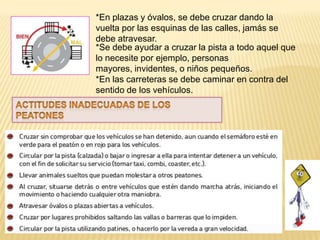 *En plazas y óvalos, se debe cruzar dando la
vuelta por las esquinas de las calles, jamás se
debe atravesar.
*Se debe ayudar a cruzar la pista a todo aquel que
lo necesite por ejemplo, personas
mayores, invidentes, o niños pequeños.
*En las carreteras se debe caminar en contra del
sentido de los vehículos.
 