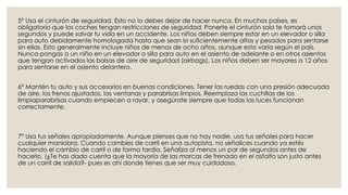 5° Usa el cinturón de seguridad. Esto no lo debes dejar de hacer nunca. En muchos países, es
obligatorio que los coches tengan restricciones de seguridad. Ponerte el cinturón solo te tomará unos
segundos y puede salvar tu vida en un accidente. Los niños deben siempre estar en un elevador o silla
para auto debidamente homologada hasta que sean lo suficientemente altos y pesados para sentarse
sin ellas. Esto generalmente incluye niños de menos de ocho años, aunque esto varía según el país.
Nunca pongas a un niño en un elevador o silla para auto en el asiento de adelante o en otros asientos
que tengan activados las bolsas de aire de seguridad (airbags). Los niños deben ser mayores a 12 años
para sentarse en el asiento delantero.
6° Mantén tu auto y sus accesorios en buenas condiciones. Tener las ruedas con una presión adecuada
de aire, los frenos ajustados, las ventanas y parabrisas limpios. Reemplaza las cuchillas de los
limpiaparabrisas cuando empiecen a rayar, y asegúrate siempre que todas las luces funcionan
correctamente.
7° Usa tus señales apropiadamente. Aunque pienses que no hay nadie, usa tus señales para hacer
cualquier maniobra. Cuando cambies de carril en una autopista, no señalices cuando ya estés
haciendo el cambio de carril o de forma tardía. Señaliza al menos un par de segundos antes de
hacerlo. (¿Te has dado cuenta que la mayoría de las marcas de frenado en el asfalto son justo antes
de un carril de salida?- pues es ahí donde tienes que ser muy cuidadoso.
 